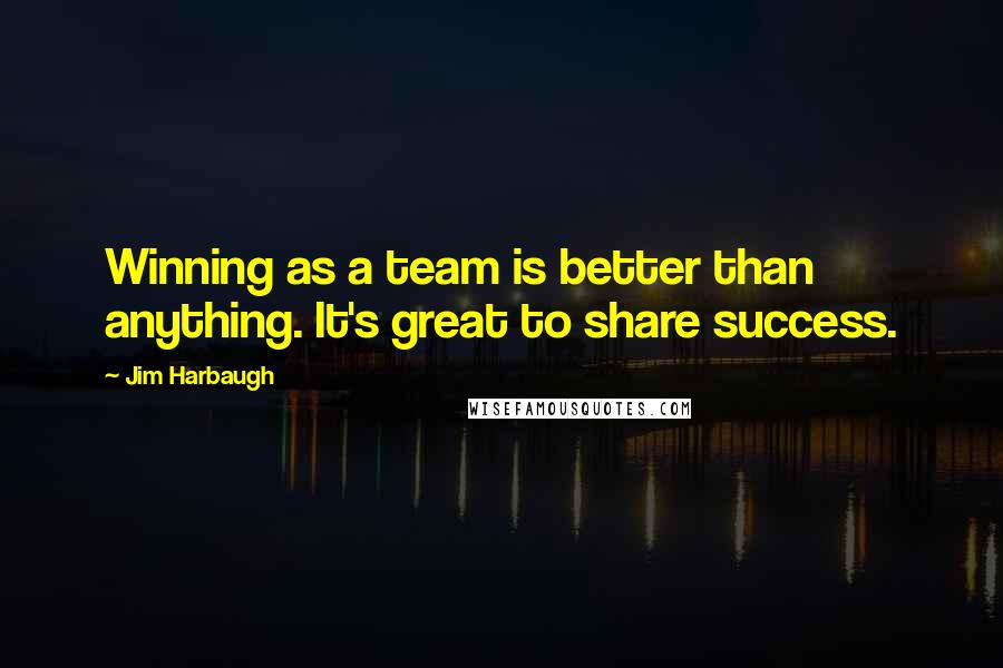 Jim Harbaugh Quotes: Winning as a team is better than anything. It's great to share success.