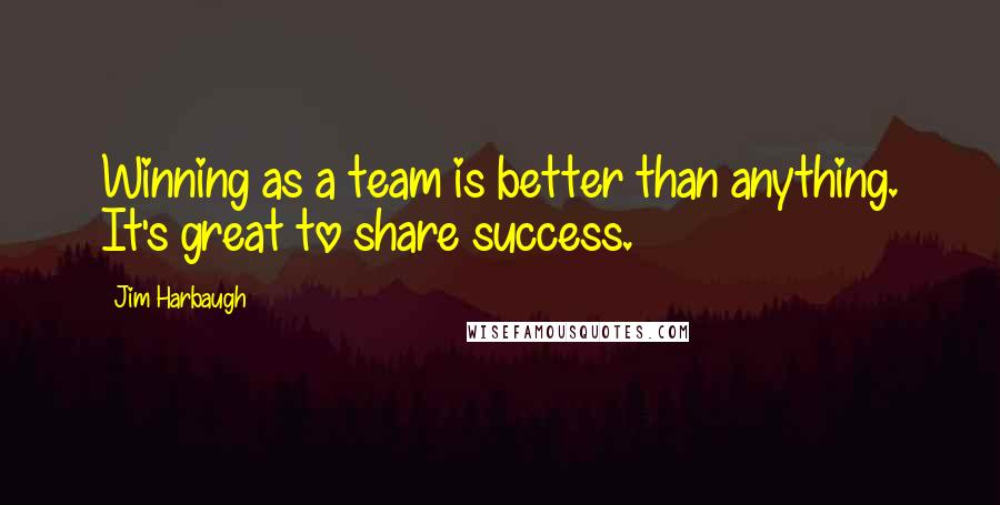 Jim Harbaugh Quotes: Winning as a team is better than anything. It's great to share success.