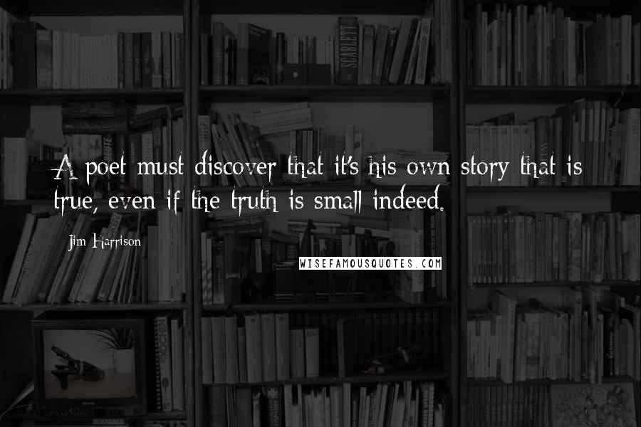 Jim Harrison Quotes: A poet must discover that it's his own story that is true, even if the truth is small indeed.