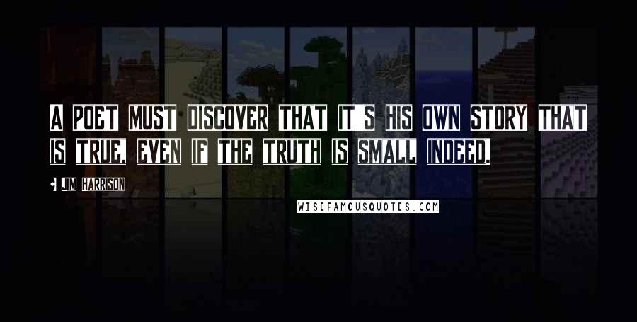 Jim Harrison Quotes: A poet must discover that it's his own story that is true, even if the truth is small indeed.