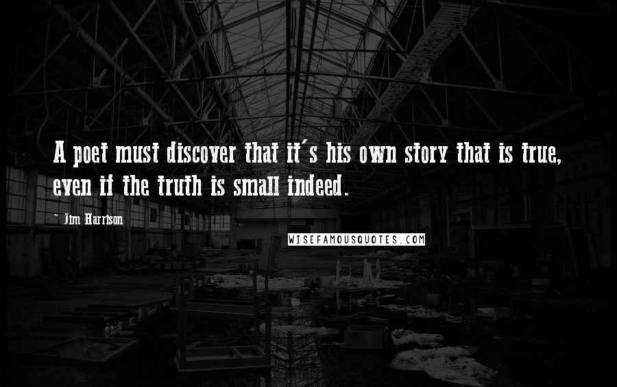 Jim Harrison Quotes: A poet must discover that it's his own story that is true, even if the truth is small indeed.