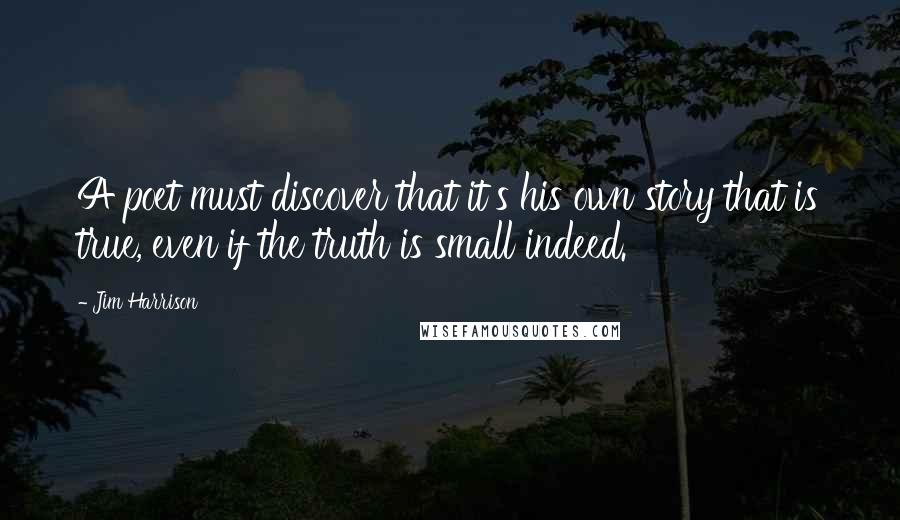 Jim Harrison Quotes: A poet must discover that it's his own story that is true, even if the truth is small indeed.