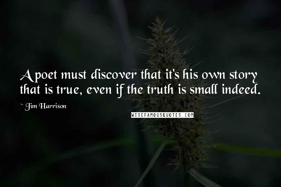 Jim Harrison Quotes: A poet must discover that it's his own story that is true, even if the truth is small indeed.