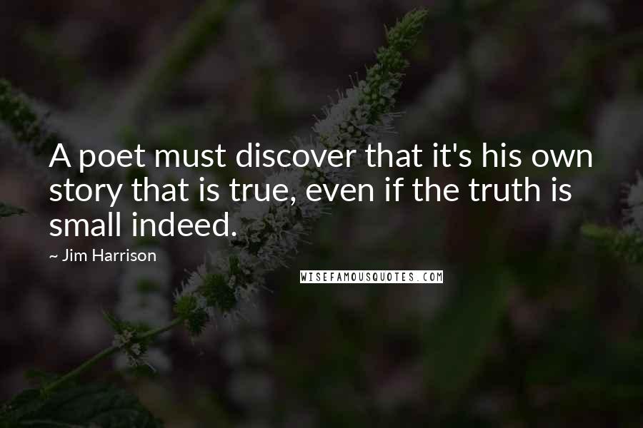 Jim Harrison Quotes: A poet must discover that it's his own story that is true, even if the truth is small indeed.