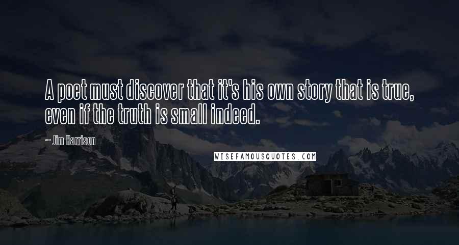 Jim Harrison Quotes: A poet must discover that it's his own story that is true, even if the truth is small indeed.