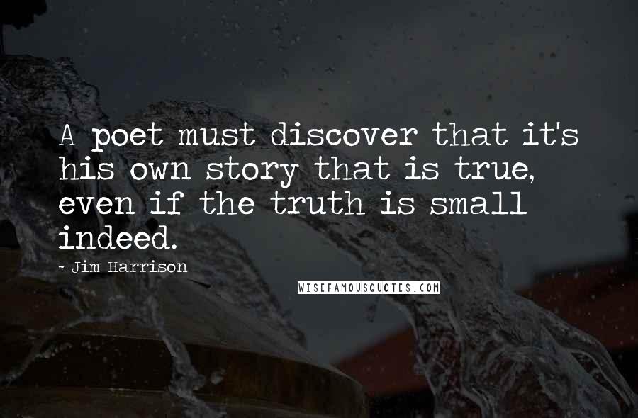 Jim Harrison Quotes: A poet must discover that it's his own story that is true, even if the truth is small indeed.