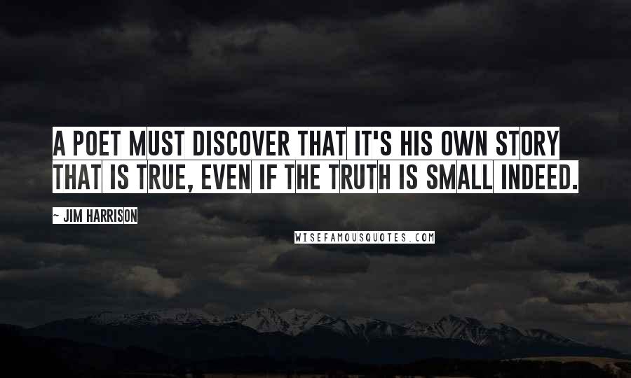 Jim Harrison Quotes: A poet must discover that it's his own story that is true, even if the truth is small indeed.