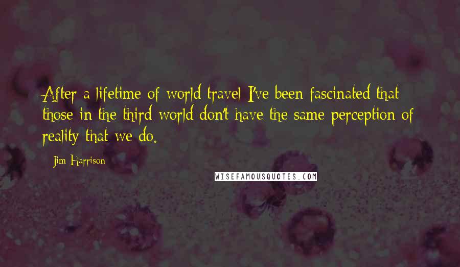 Jim Harrison Quotes: After a lifetime of world travel I've been fascinated that those in the third world don't have the same perception of reality that we do.