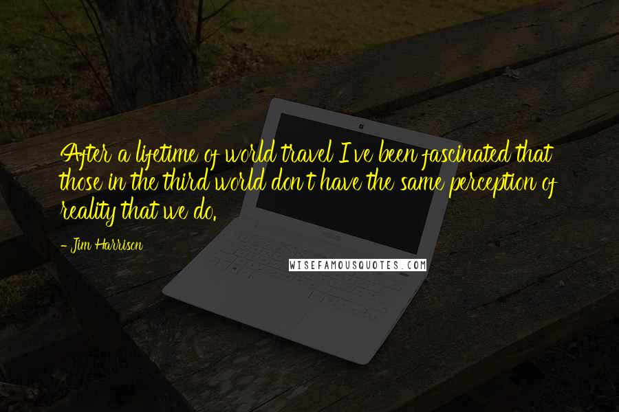 Jim Harrison Quotes: After a lifetime of world travel I've been fascinated that those in the third world don't have the same perception of reality that we do.