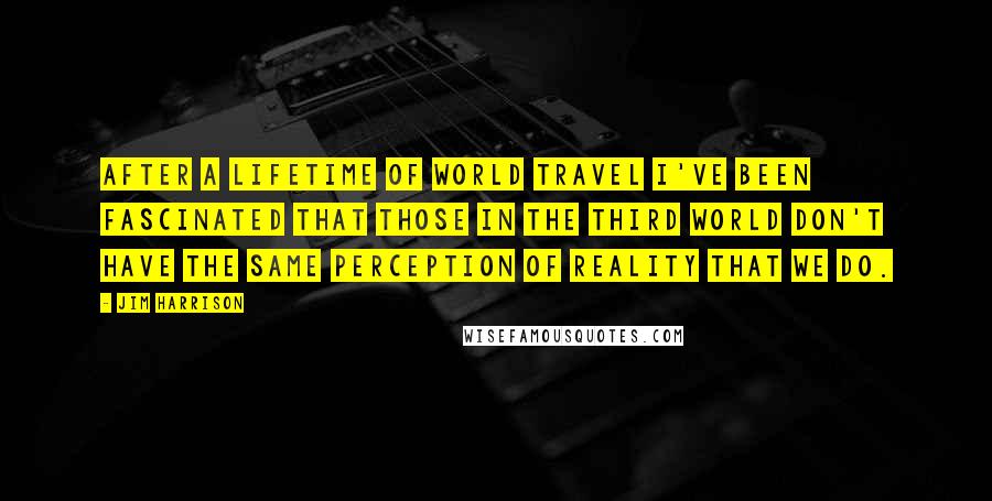 Jim Harrison Quotes: After a lifetime of world travel I've been fascinated that those in the third world don't have the same perception of reality that we do.