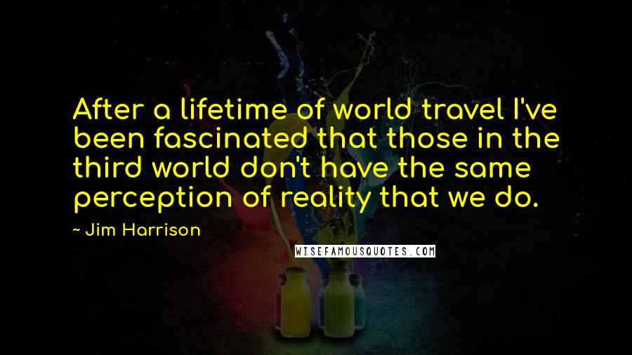 Jim Harrison Quotes: After a lifetime of world travel I've been fascinated that those in the third world don't have the same perception of reality that we do.
