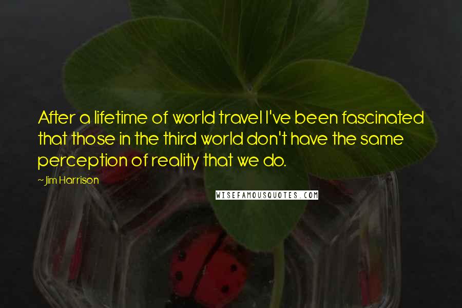 Jim Harrison Quotes: After a lifetime of world travel I've been fascinated that those in the third world don't have the same perception of reality that we do.