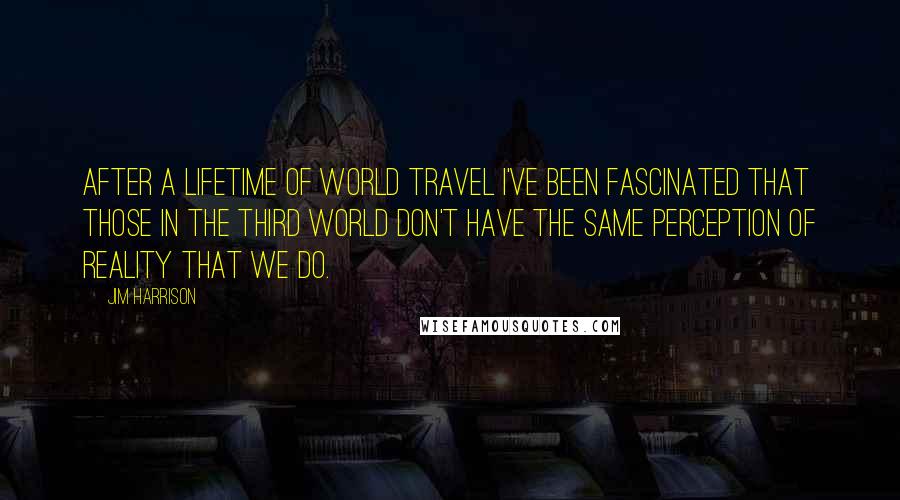 Jim Harrison Quotes: After a lifetime of world travel I've been fascinated that those in the third world don't have the same perception of reality that we do.