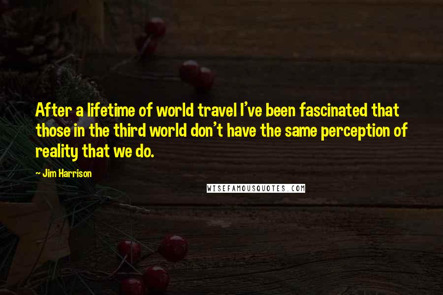 Jim Harrison Quotes: After a lifetime of world travel I've been fascinated that those in the third world don't have the same perception of reality that we do.