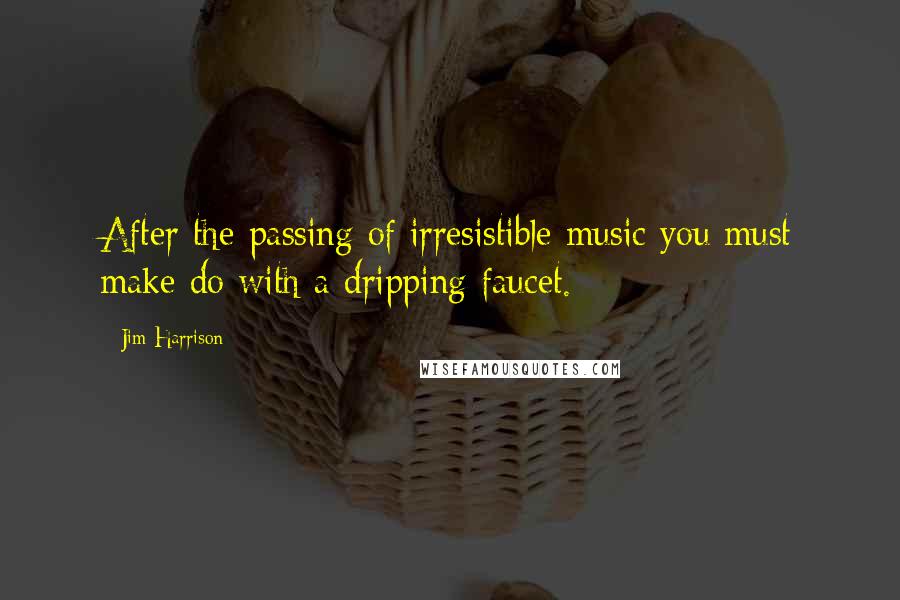 Jim Harrison Quotes: After the passing of irresistible music you must make do with a dripping faucet.