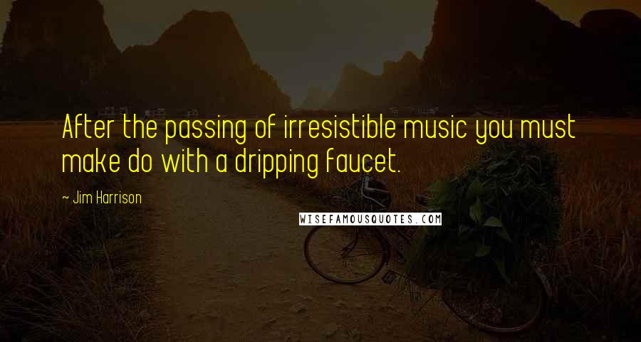 Jim Harrison Quotes: After the passing of irresistible music you must make do with a dripping faucet.