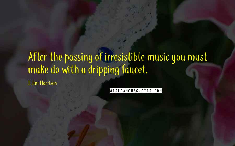 Jim Harrison Quotes: After the passing of irresistible music you must make do with a dripping faucet.