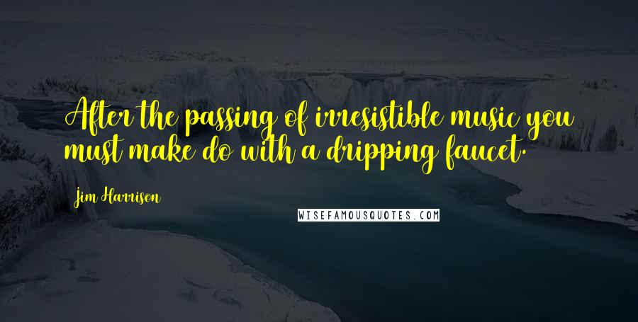 Jim Harrison Quotes: After the passing of irresistible music you must make do with a dripping faucet.