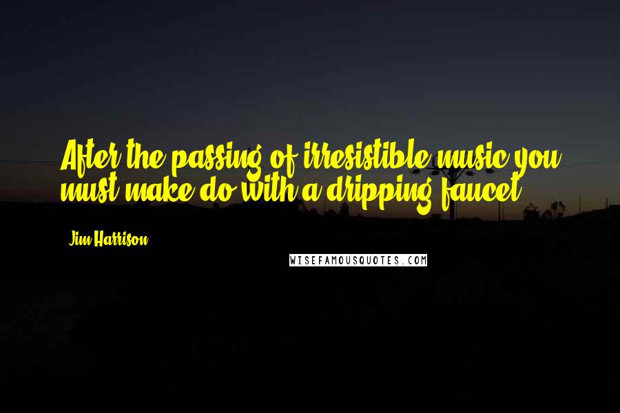 Jim Harrison Quotes: After the passing of irresistible music you must make do with a dripping faucet.