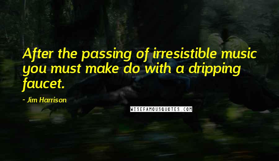 Jim Harrison Quotes: After the passing of irresistible music you must make do with a dripping faucet.