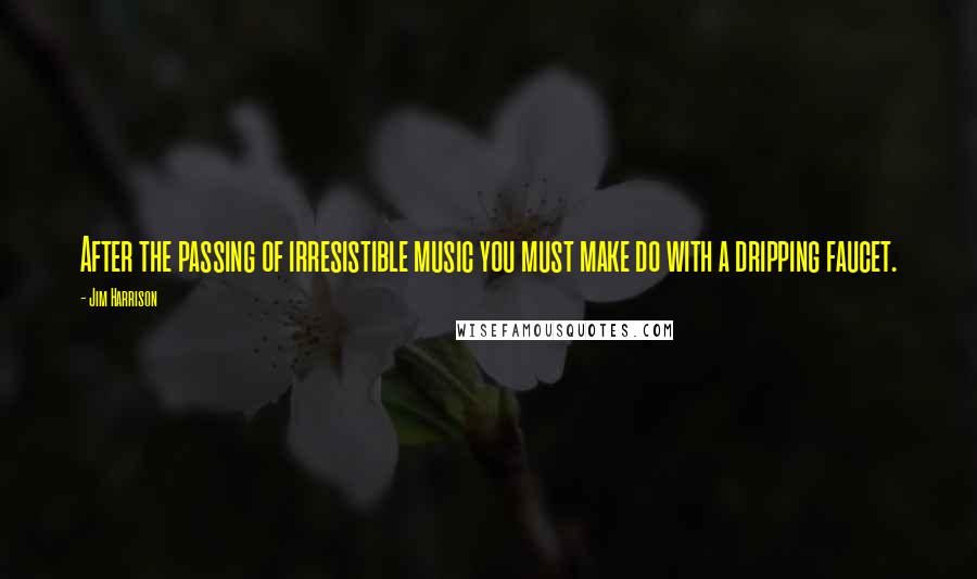 Jim Harrison Quotes: After the passing of irresistible music you must make do with a dripping faucet.