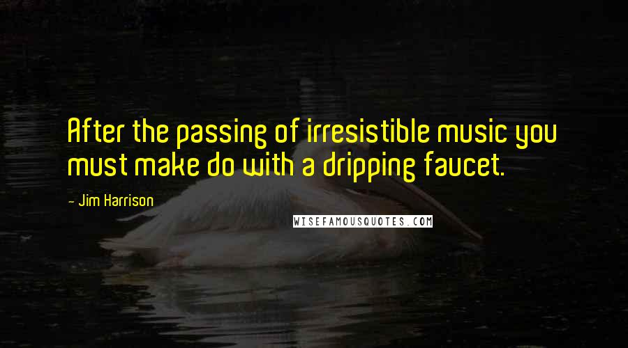 Jim Harrison Quotes: After the passing of irresistible music you must make do with a dripping faucet.