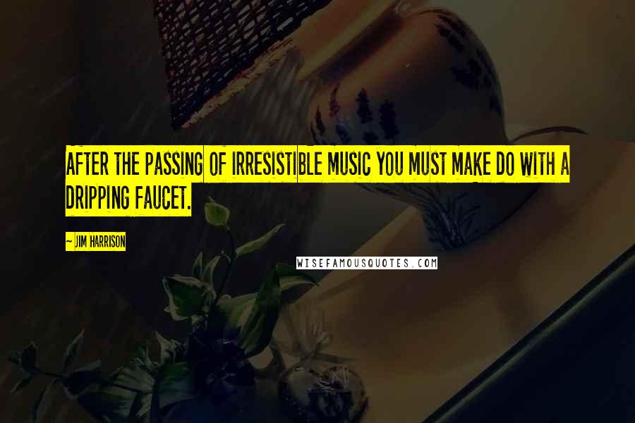 Jim Harrison Quotes: After the passing of irresistible music you must make do with a dripping faucet.