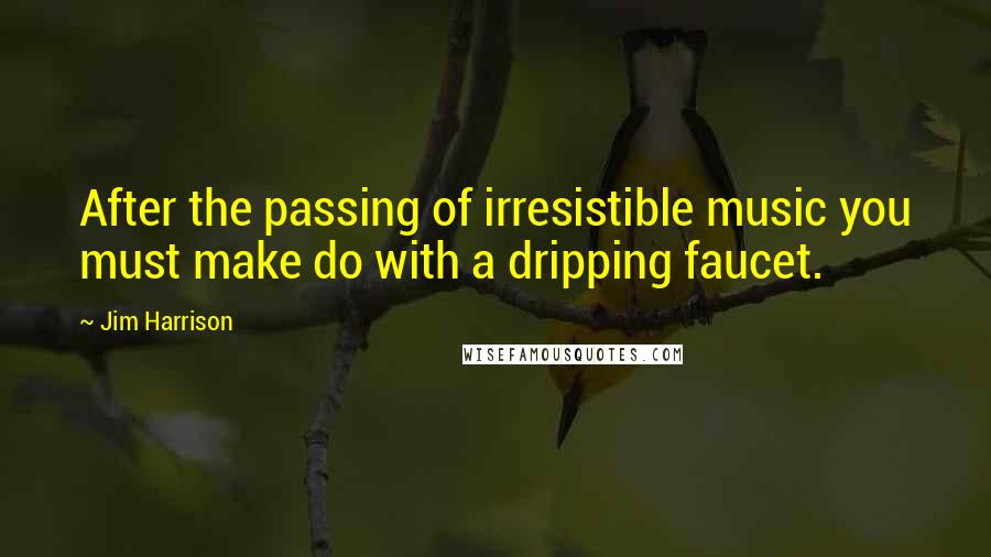 Jim Harrison Quotes: After the passing of irresistible music you must make do with a dripping faucet.