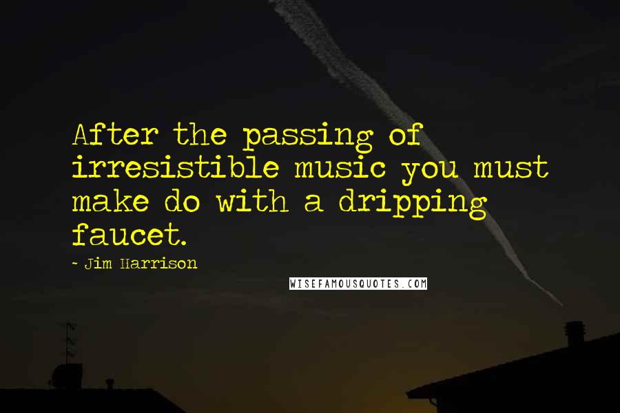 Jim Harrison Quotes: After the passing of irresistible music you must make do with a dripping faucet.