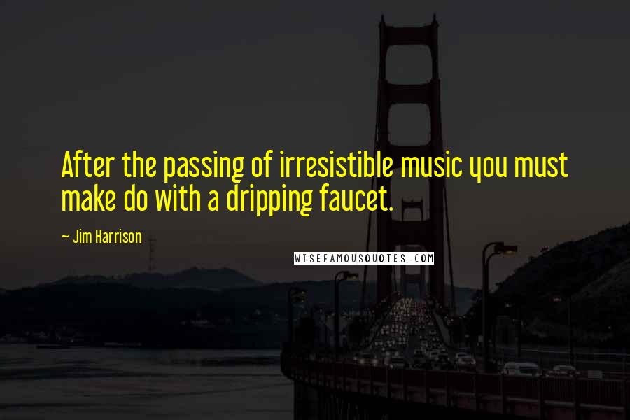 Jim Harrison Quotes: After the passing of irresistible music you must make do with a dripping faucet.
