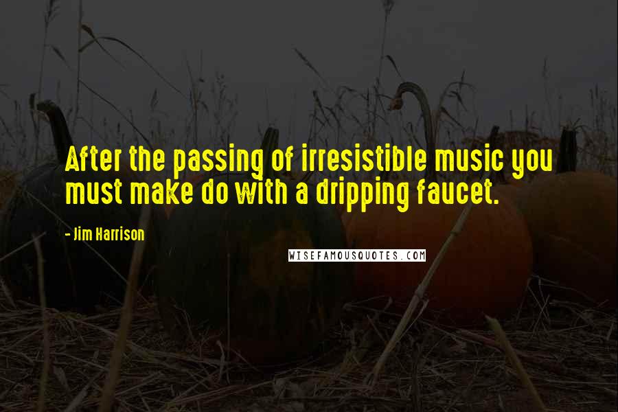 Jim Harrison Quotes: After the passing of irresistible music you must make do with a dripping faucet.