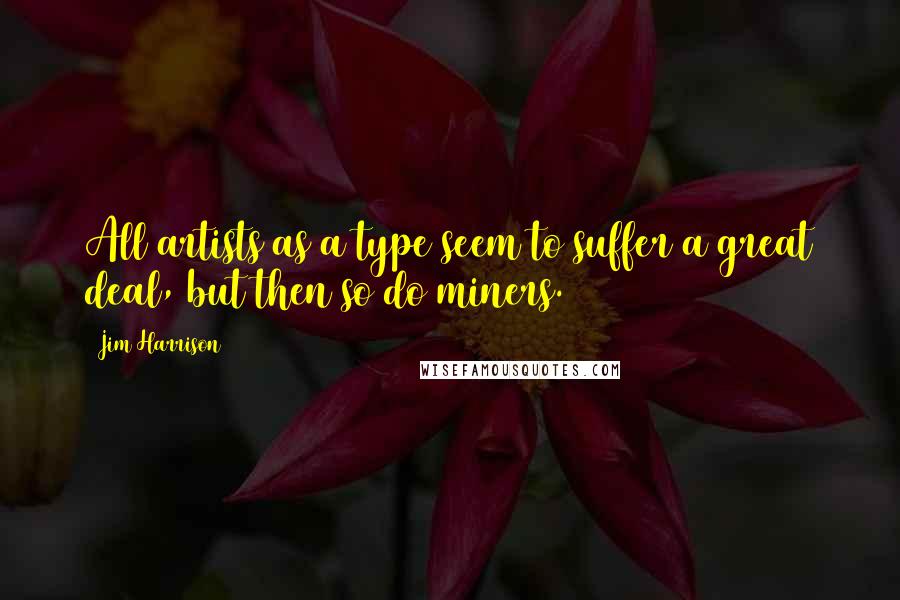 Jim Harrison Quotes: All artists as a type seem to suffer a great deal, but then so do miners.