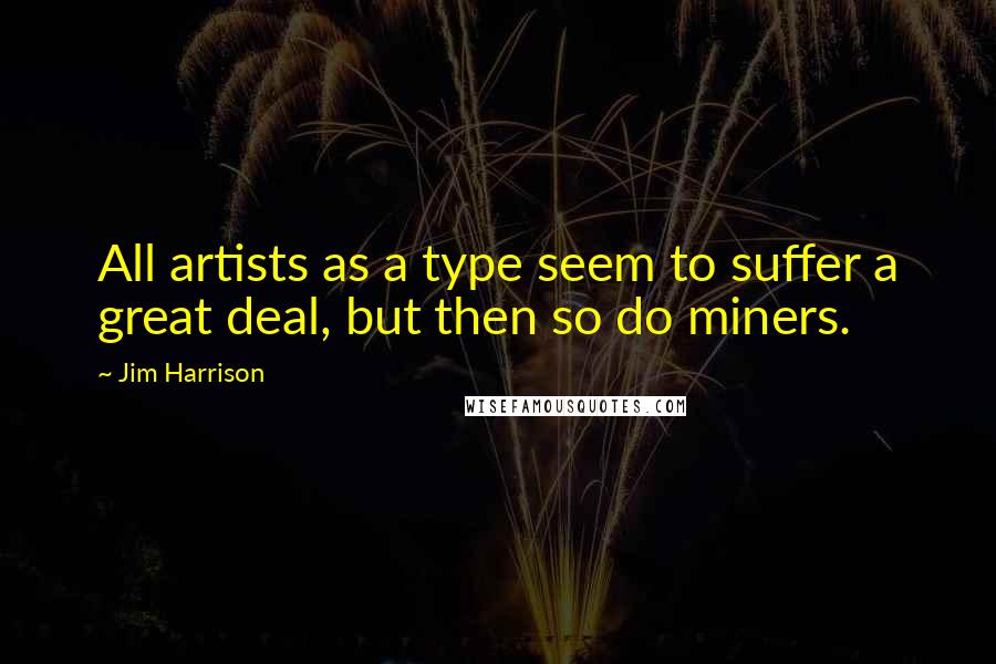 Jim Harrison Quotes: All artists as a type seem to suffer a great deal, but then so do miners.