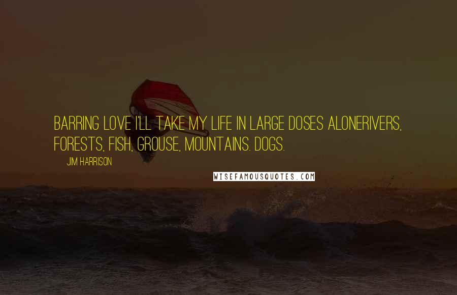 Jim Harrison Quotes: Barring love I'll take my life in large doses alonerivers, forests, fish, grouse, mountains. Dogs.