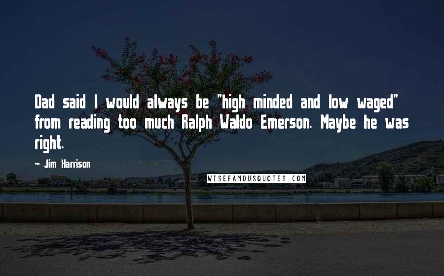 Jim Harrison Quotes: Dad said I would always be "high minded and low waged" from reading too much Ralph Waldo Emerson. Maybe he was right.