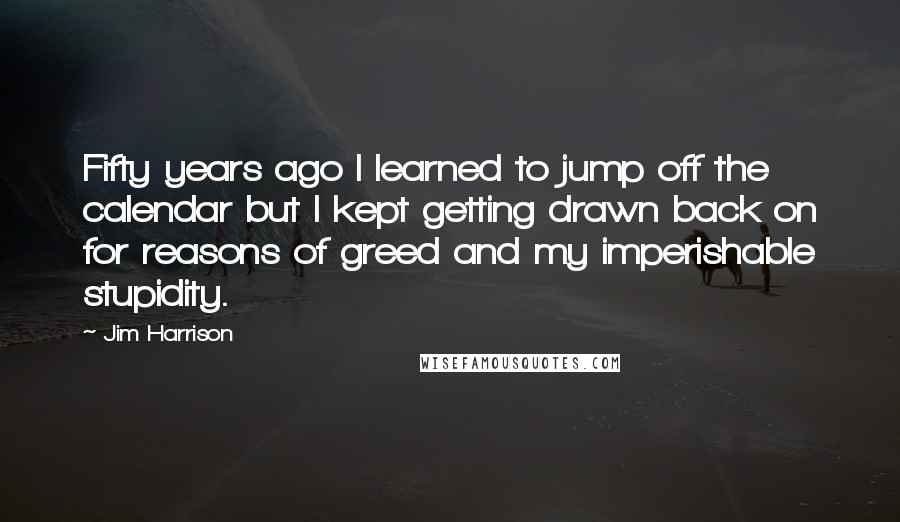 Jim Harrison Quotes: Fifty years ago I learned to jump off the calendar but I kept getting drawn back on for reasons of greed and my imperishable stupidity.