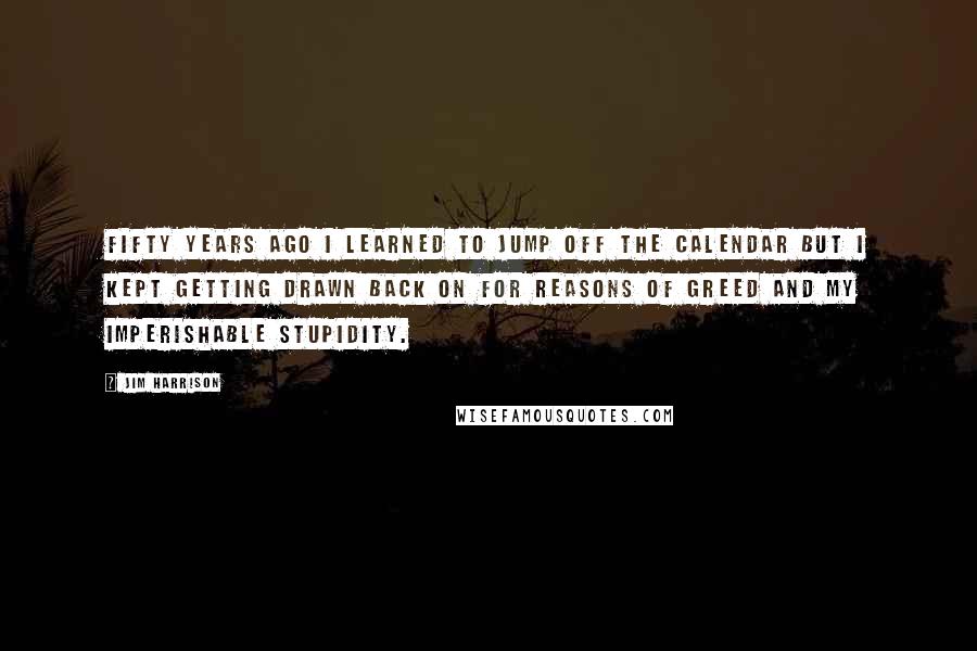 Jim Harrison Quotes: Fifty years ago I learned to jump off the calendar but I kept getting drawn back on for reasons of greed and my imperishable stupidity.