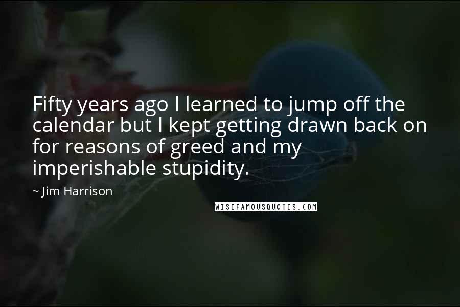 Jim Harrison Quotes: Fifty years ago I learned to jump off the calendar but I kept getting drawn back on for reasons of greed and my imperishable stupidity.