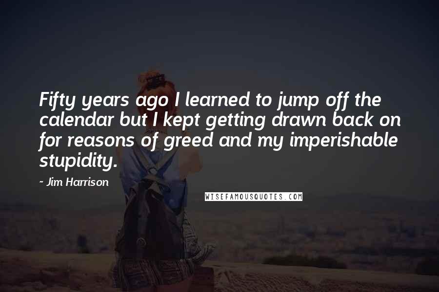 Jim Harrison Quotes: Fifty years ago I learned to jump off the calendar but I kept getting drawn back on for reasons of greed and my imperishable stupidity.