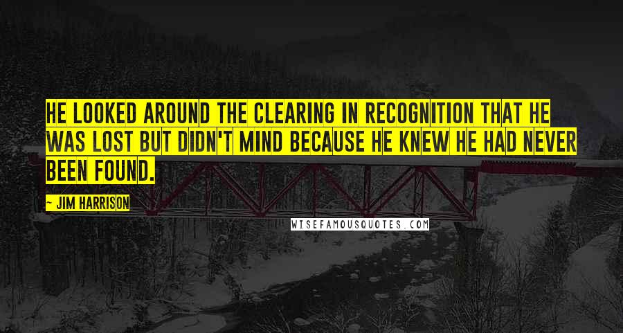 Jim Harrison Quotes: He looked around the clearing in recognition that he was lost but didn't mind because he knew he had never been found.