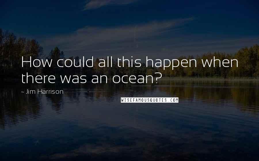 Jim Harrison Quotes: How could all this happen when there was an ocean?