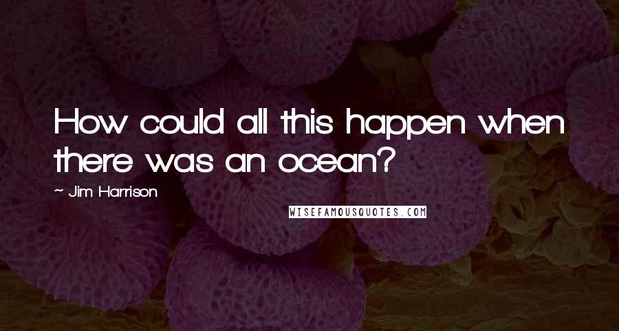 Jim Harrison Quotes: How could all this happen when there was an ocean?