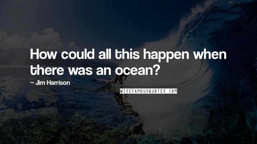 Jim Harrison Quotes: How could all this happen when there was an ocean?
