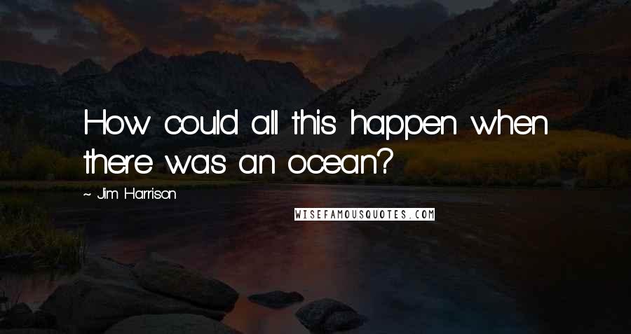 Jim Harrison Quotes: How could all this happen when there was an ocean?