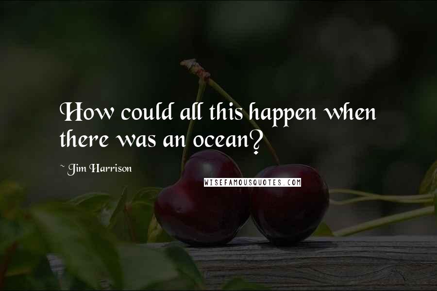 Jim Harrison Quotes: How could all this happen when there was an ocean?