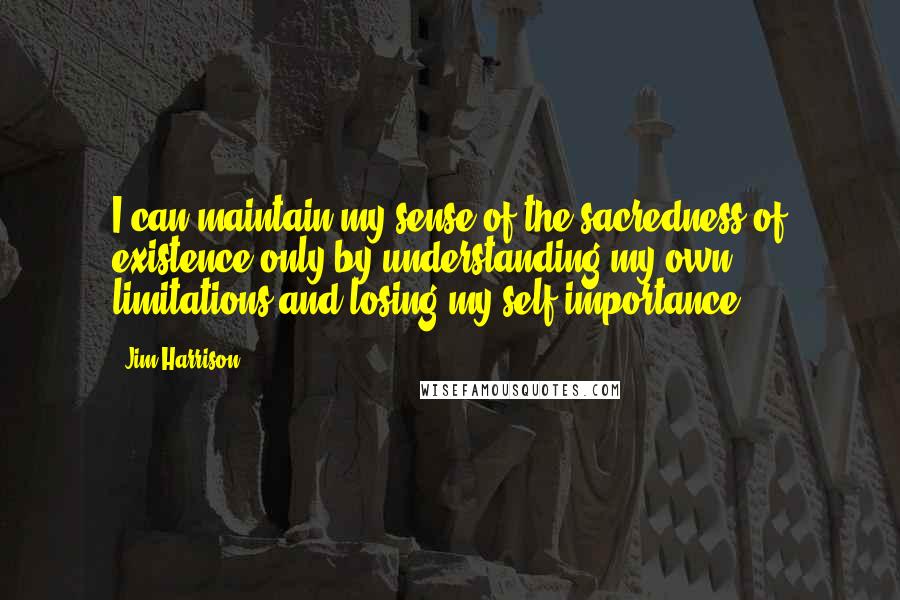 Jim Harrison Quotes: I can maintain my sense of the sacredness of existence only by understanding my own limitations and losing my self-importance.