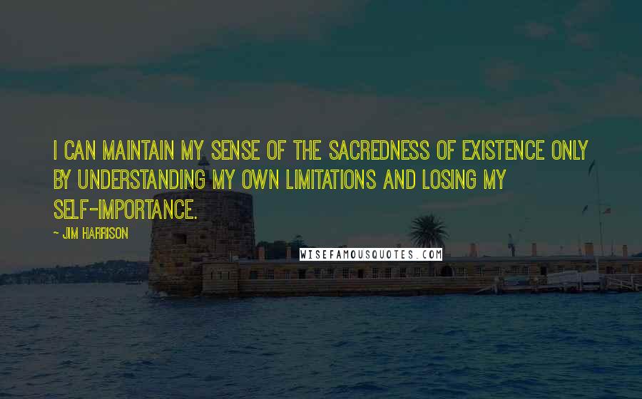 Jim Harrison Quotes: I can maintain my sense of the sacredness of existence only by understanding my own limitations and losing my self-importance.