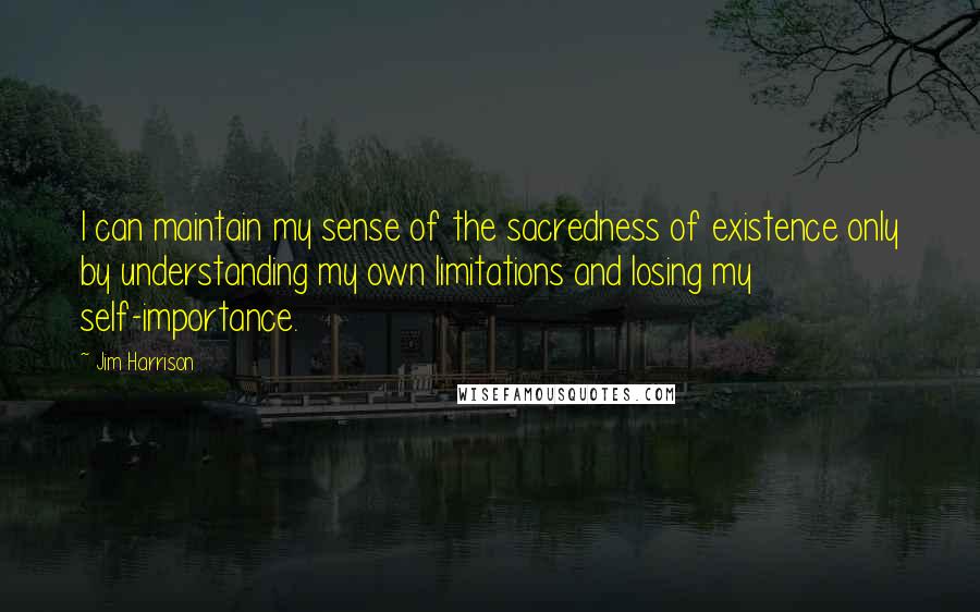 Jim Harrison Quotes: I can maintain my sense of the sacredness of existence only by understanding my own limitations and losing my self-importance.