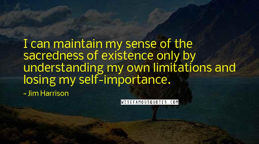 Jim Harrison Quotes: I can maintain my sense of the sacredness of existence only by understanding my own limitations and losing my self-importance.