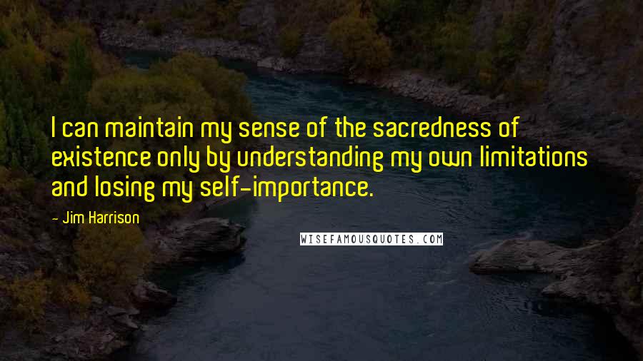 Jim Harrison Quotes: I can maintain my sense of the sacredness of existence only by understanding my own limitations and losing my self-importance.